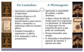 Os Lusíadas:
 Apresenta o patriotismo e
a esperança;
 Camões dirige-se a D.
Sebastião vivo,
incentivando-o para novos
feitos: a memória e a
esperança estão no mesmo
plano;
 Camões transmite a
esperança e a glória;
 O D. Sebastião é viril e
aventureiro.
A Mensagem:
 Apresenta a capacidade
de sonhar, o poder
absoluto;
 A obra é cheia de falta de
razões para ter a esperança
e o desanimo. D. Sebastião
é a força que vive na
memória do povo e que
pode ser reanimada;
 Pessoa transmite uma
utopia;
 D. Sebastião é humilhado e
apensar de imortal, é
apenas um mito.
 