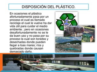DISPOSICIÓN DEL PLÁSTICO.
En ocasiones el plástico
afortunadamente pasa por un
proceso el cual es llamado
reciclaje el cual le vuelve ha dar
vida útil para cuidar el medio
ambiente ; pero en ocasiones
desafortunadamente no se le
da buen uso y no pasa por su
proceso la cual son toradas y
desechadas donde pueden
llegar a loas mares; ríos y
quebradas donde causan
demasiado daño.

 