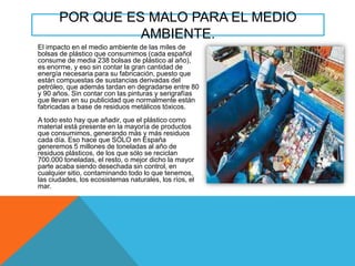 POR QUE ES MALO PARA EL MEDIO
AMBIENTE.
El impacto en el medio ambiente de las miles de
bolsas de plástico que consumimos (cada español
consume de media 238 bolsas de plástico al año),
es enorme, y eso sin contar la gran cantidad de
energía necesaria para su fabricación, puesto que
están compuestas de sustancias derivadas del
petróleo, que además tardan en degradarse entre 80
y 90 años. Sin contar con las pinturas y serigrafías
que llevan en su publicidad que normalmente están
fabricadas a base de residuos metálicos tóxicos.
A todo esto hay que añadir, que el plástico como
material está presente en la mayoría de productos
que consumimos, generando más y más residuos
cada día. Eso hace que SÓLO en España
generemos 5 millones de toneladas al año de
residuos plásticos, de los que sólo se reciclan
700.000 toneladas, el resto, o mejor dicho la mayor
parte acaba siendo desechada sin control, en
cualquier sitio, contaminando todo lo que tenemos,
las ciudades, los ecosistemas naturales, los ríos, el
mar.

 