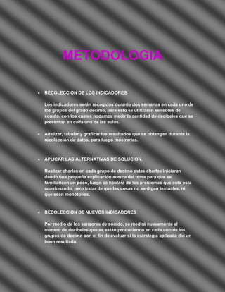 METODOLOGIA

RECOLECCION DE LOS INDICADORES

Los indicadores serán recogidos durante dos semanas en cada uno de
los grupos del grado decimo, para esto se utilizaran sensores de
sonido, con los cuales podamos medir la cantidad de decibeles que se
presentan en cada una de las aulas.

Analizar, tabular y graficar los resultados que se obtengan durante la
recolección de datos, para luego mostrarlas.



APLICAR LAS ALTERNATIVAS DE SOLUCION.

Realizar charlas en cada grupo de decimo estas charlas iniciaran
dando una pequeña explicación acerca del tema para que se
familiaricen un poco, luego se hablara de los problemas que esto esta
ocasionando, pero tratar de que las cosas no se digan textuales, ni
que sean monótonas.



RECOLECCION DE NUEVOS INDICADORES

Por medio de los sensores de sonido, se medirá nuevamente el
numero de decibeles que se están produciendo en cada uno de los
grupos de decimo con el fin de evaluar si la estrategia aplicada dio un
buen resultado.
 