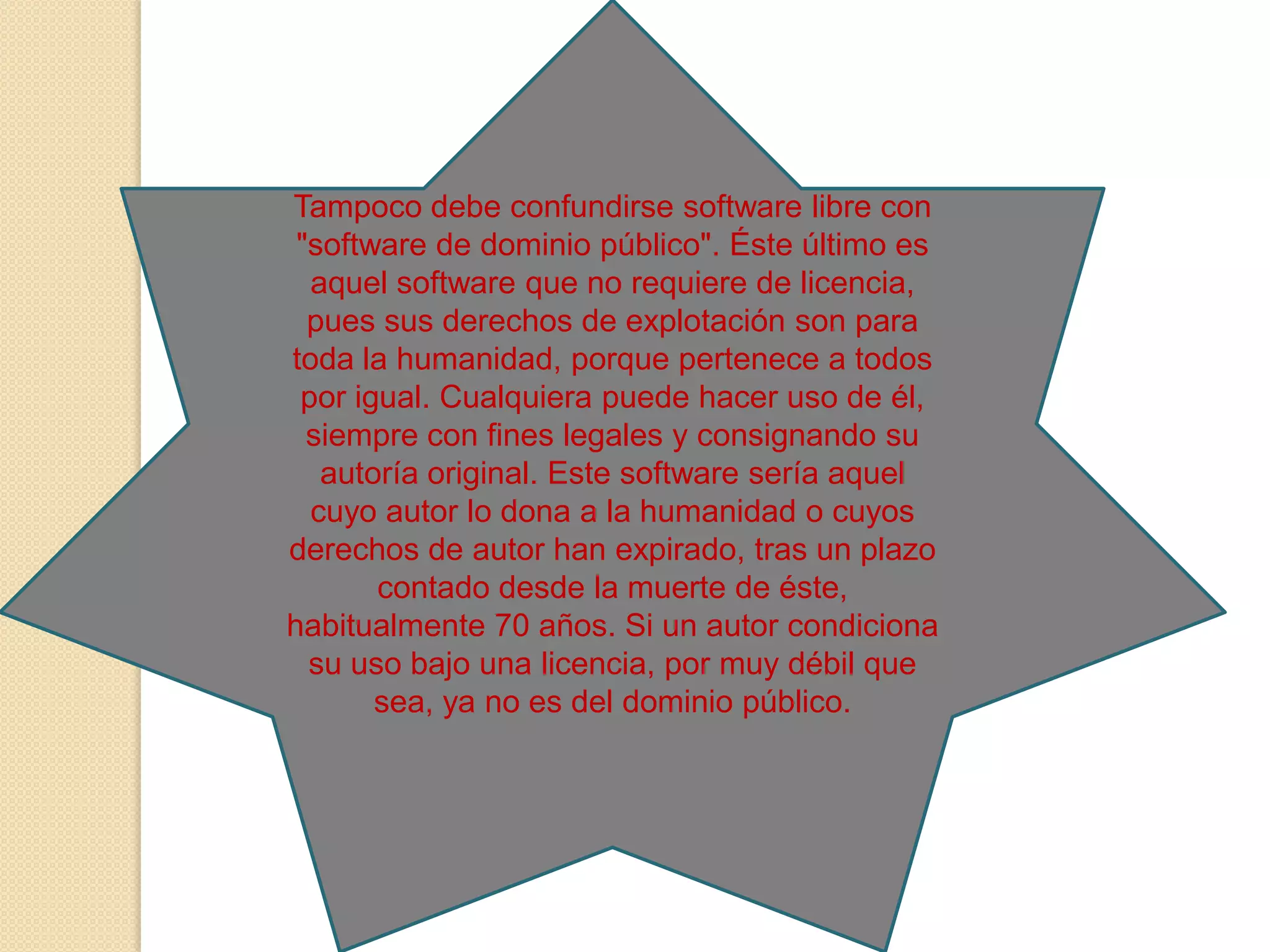 Tampoco debe confundirse software libre con
"software de dominio público". Éste último es
aquel software que no requiere de licencia,
pues sus derechos de explotación son para
toda la humanidad, porque pertenece a todos
por igual. Cualquiera puede hacer uso de él,
siempre con fines legales y consignando su
autoría original. Este software sería aquel
cuyo autor lo dona a la humanidad o cuyos
derechos de autor han expirado, tras un plazo
contado desde la muerte de éste,
habitualmente 70 años. Si un autor condiciona
su uso bajo una licencia, por muy débil que
sea, ya no es del dominio público.

 