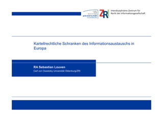 Kartellrechtliche Schranken des Informationsaustauschs in
Europa
RA Sebastian Louven
Carl von Ossietzky Universität Oldenburg/ZRI
 