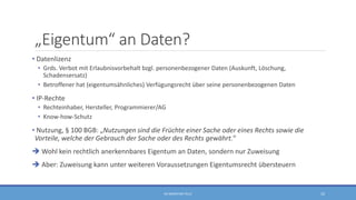 „Eigentum“ an Daten?
• Datenlizenz
• Grds. Verbot mit Erlaubnisvorbehalt bzgl. personenbezogener Daten (Auskunft, Löschung,
Schadensersatz)
• Betroffener hat (eigentumsähnliches) Verfügungsrecht über seine personenbezogenen Daten
• IP-Rechte
• Rechteinhaber, Hersteller, Programmierer/AG
• Know-how-Schutz
• Nutzung, § 100 BGB: „Nutzungen sind die Früchte einer Sache oder eines Rechts sowie die
Vorteile, welche der Gebrauch der Sache oder des Rechts gewährt.“
 Wohl kein rechtlich anerkennbares Eigentum an Daten, sondern nur Zuweisung
 Aber: Zuweisung kann unter weiteren Voraussetzungen Eigentumsrecht übersteuern
RA SEBASTIAN TELLE 10
 