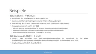 Beispiele
• BGH, 10.07.2015 – V ZR 206/14
• Aufnahmen des Ghostwriters für Kohl-Tagebücher
• Auseinanderfallen von Sacheigentum und Datenverfügungsbefugnis
• Verarbeitung, § 950 BGB? (Wesensveränderung nicht bereits durch Bespielen)
• Herausgabeanspruch nach § 667 BGB
• Was zum Zweck der Geschäftsbesorgung zur Verfügung gestellt wurde (innerer Zusammenhang)
• Körperliche Gegenstände, Urkunden, Notizen/Belege/Aufzeichnungen/Unterlagen/Akten
• Auch Datenbestände (Vgl. bereits BGH, 11.03.2004 – IX ZR 178/03)
• OLG Naumburg, 27.08.2014 – 6 U 3/14
• Leitsatz: „Der Hersteller einer Geschwindigkeitsmessanlage ist hinsichtlich der bei einer
Geschwindigkeitsmessung entstandenen Daten nicht Berechtigter im Sinne des § 202a StGB.“
• Skripturakt ausschließlich durch Behörde
RA SEBASTIAN TELLE 11
 