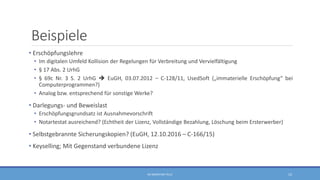 Beispiele
• Erschöpfungslehre
• Im digitalen Umfeld Kollision der Regelungen für Verbreitung und Vervielfältigung
• § 17 Abs. 2 UrhG
• § 69c Nr. 3 S. 2 UrhG  EuGH, 03.07.2012 – C-128/11, UsedSoft („immaterielle Erschöpfung“ bei
Computerprogrammen?)
• Analog bzw. entsprechend für sonstige Werke?
• Darlegungs- und Beweislast
• Erschöpfungsgrundsatz ist Ausnahmevorschrift
• Notartestat ausreichend? (Echtheit der Lizenz, Vollständige Bezahlung, Löschung beim Ersterwerber)
• Selbstgebrannte Sicherungskopien? (EuGH, 12.10.2016 – C-166/15)
• Keyselling; Mit Gegenstand verbundene Lizenz
RA SEBASTIAN TELLE 12
 