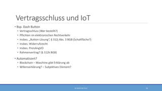 Vertragsschluss und IoT
• Bsp. Dash Button
• Vertragsschluss (Wer bestellt?)
• Pflichten im elektronischen Rechtverkehr
• Insbes. „Button-Lösung“, § 312j Abs. 3 BGB (Schaltfläche?)
• Insbes. Widerrufsrecht
• Insbes. PreisAngVO
• Rahmenvertrag? (§ 312k BGB)
• Automatisiert?
• Blockchain – Maschine gibt Erklärung ab
• Willenserklärung? – Subjektives Element?
RA SEBASTIAN TELLE 16
 