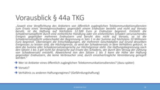 Vorausblick § 44a TKG
„Soweit eine Verpflichtung des Anbieters von öffentlich zugänglichen Telekommunikationsdiensten
zum Ersatz eines Vermögensschadens gegenüber einem Endnutzer besteht und nicht auf Vorsatz
beruht, ist die Haftung auf höchstens 12.500 Euro je Endnutzer begrenzt. Entsteht die
Schadenersatzpflicht durch eine einheitliche Handlung oder ein einheitliches Schaden verursachendes
Ereignis gegenüber mehreren Endnutzern und beruht dies nicht auf Vorsatz, so ist die
Schadenersatzpflicht unbeschadet der Begrenzung in Satz 1 in der Summe auf höchstens 10 Millionen
Euro begrenzt. Übersteigen die Entschädigungen, die mehreren Geschädigten auf Grund desselben
Ereignisses zu leisten sind, die Höchstgrenze, so wird der Schadenersatz in dem Verhältnis gekürzt, in
dem die Summe aller Schadenersatzansprüche zur Höchstgrenze steht. Die Haftungsbegrenzung nach
den Sätzen 1 bis 3 gilt nicht für Ansprüche auf Ersatz des Schadens, der durch den Verzug der Zahlung
von Schadenersatz entsteht. Abweichend von den Sätzen 1 bis 3 kann die Höhe der Haftung
gegenüber Endnutzern, die keine Verbraucher sind, durch einzelvertragliche Vereinbarung geregelt
werden.“
 Wer ist Anbieter eines öffentlich zugänglichen Telekommunikationsdienstes? (dazu später)
 Vorsatz?
 Verhältnis zu anderen Haftungsregimes? (Gefährdungshaftung)
RA SEBASTIAN TELLE 18
 