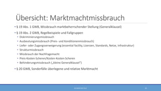 Übersicht: Marktmachtmissbrauch
• § 19 Abs. 1 GWB, Missbrauch marktbeherrschender Stellung (Generalklausel)
• § 19 Abs. 2 GWB, Regelbeispiele und Fallgruppen
• Diskriminierungsmissbrauch
• Ausbeutungsmissbrauch (Preis- und Konditionenmissbrauch)
• Liefer- oder Zugangsverweigerung (essential facility, Lizenzen, Standards, Netze, Infrastruktur)
• Strukturmissbrauch
• Missbrauch der Nachfragemacht
• Preis-Kosten-Scheren/Kosten-Kosten-Scheren
• Behinderungsmissbrauch („kleine Generalklausel“)
• § 20 GWB, Sonderfälle überlegene und relative Marktmacht
RA SEBASTIAN TELLE 21
 