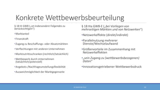 Konkrete Wettbewerbsbeurteilung
§ 18 III GWB („ist insbesondere Folgendes zu
berücksichtigen“)
•Marktanteil
•Finanzkraft
•Zugang zu Beschaffungs- oder Absatzmärkten
•Verflechtungen mit anderen Unternehmen
•Marktzutrittsschranken (rechtlich/tatsächlich)
•Wettbewerb durch Unternehmen
(tatsächlich/potenziell)
•Angebots-/Nachfrageumstellungsflexibilität
•Ausweichmöglichkeit der Marktgegenseite
§ 18 IIIa GWB-E („bei Vorliegen von
mehrseitigen Märkten und von Netzwerken“)
•Netzwerkeffekte (direkt/indirekt)
•Parallelnutzung mehrerer
Dienste/Wechselaufwand
•Größenvorteile im Zusammenhang mit
Netzwerkeffekten
•„sein Zugang zu (wettbewerbsbezogenen)
Daten“
•Innovationsgetriebener Wettbewerbsdruck
RA SEBASTIAN TELLE 22
 