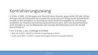 Kontrahierungszwang
• § 33 Abs. 1 GWB: „(1) Wer gegen eine Vorschrift dieses Gesetzes, gegen Artikel 101 oder 102 des
Vertrages über die Arbeitsweise der Europäischen Union oder eine Verfügung der Kartellbehörde
verstößt, ist dem Betroffenen zur Beseitigung und bei Wiederholungsgefahr zur Unterlassung
verpflichtet. Der Anspruch auf Unterlassung besteht bereits dann, wenn eine Zuwiderhandlung
droht. Betroffen ist, wer als Mitbewerber oder sonstiger Marktbeteiligter durch den Verstoß
beeinträchtigt ist.“
• i.V.m. § 19 Abs. 1, Abs. 2 GWB (ggf. § 20 GWB)
• BGH, 06.10.2015 - KZR 87/13, Porsche-Tuning (Zugang zu Daten)
• EuGH, 16.07.2015 - C-170/13, Huawei Technologies (standard-essenzielle Patente)
RA SEBASTIAN TELLE 27
 
