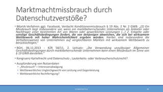 Marktmachtmissbrauch durch
Datenschutzverstöße?
• BKartA-Verfahren ggü. Facebook, Verdacht Konditionenmissbrauch § 19 Abs. 2 Nr. 2 GWB: „(2) Ein
Missbrauch liegt insbesondere vor, wenn ein marktbeherrschendes Unternehmen als Anbieter oder
Nachfrager einer bestimmten Art von Waren oder gewerblichen Leistungen […] 2. Entgelte oder
sonstige Geschäftsbedingungen fordert, die von denjenigen abweichen, die sich bei wirksamem
Wettbewerb mit hoher Wahrscheinlichkeit ergeben würden; hierbei sind insbesondere die
Verhaltensweisen von Unternehmen auf vergleichbaren Märkten mit wirksamem Wettbewerb zu
berücksichtigen;“
• BGH, 06.11.2013 - KZR 58/11, 2. Leitsatz: „Die Verwendung unzulässiger Allgemeiner
Geschäftsbedingungen durch marktbeherrschende Unternehmen kann einen Missbrauch im Sinne von
§ 19 GWB darstellen.“
• Kongruenz Kartellrecht und Datenschutz-, Lauterkeits- oder Verbraucherschutzrecht?
• Ausplünderung von Nutzerdaten
• „Missbrauch“ = Interessenabwägung
• Wettbewerbliches Ungleichgewicht von Leistung und Gegenleistung
• Wettbewerbliche Rechtfertigung?
RA SEBASTIAN TELLE 28
 