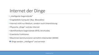 Internet der Dinge
• „Intelligente Gegenstände“
• Eingebettete Computer (Bsp. Wearables)
• Internet nicht nur Medium, sondern auch Unterstützung
• Physische „Dinge“ und das Internet
• Identifizierbare Gegenstände (RFID, Strichcode)
• Erweiterte Funktionen
• Maschinen kommunizieren vermehrt miteinander (M2M)
 Dinge werden „intelligent“ und vernetzt
RA SEBASTIAN TELLE 3
 