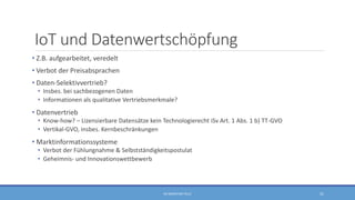 IoT und Datenwertschöpfung
• Z.B. aufgearbeitet, veredelt
• Verbot der Preisabsprachen
• Daten-Selektivvertrieb?
• Insbes. bei sachbezogenen Daten
• Informationen als qualitative Vertriebsmerkmale?
• Datenvertrieb
• Know-how? – Lizensierbare Datensätze kein Technologierecht iSv Art. 1 Abs. 1 b) TT-GVO
• Vertikal-GVO, insbes. Kernbeschränkungen
• Marktinformationssysteme
• Verbot der Fühlungnahme & Selbstständigkeitspostulat
• Geheimnis- und Innovationswettbewerb
RA SEBASTIAN TELLE 31
 