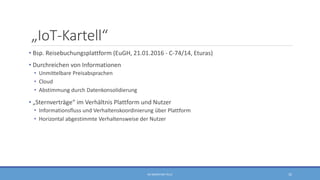 „IoT-Kartell“
• Bsp. Reisebuchungsplattform (EuGH, 21.01.2016 - C-74/14, Eturas)
• Durchreichen von Informationen
• Unmittelbare Preisabsprachen
• Cloud
• Abstimmung durch Datenkonsolidierung
• „Sternverträge“ im Verhältnis Plattform und Nutzer
• Informationsfluss und Verhaltenskoordinierung über Plattform
• Horizontal abgestimmte Verhaltensweise der Nutzer
RA SEBASTIAN TELLE 32
 