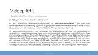 Meldepflicht
• Betreiber öffentlicher Telekommunikationsnetze
§ 3 TKG: „Im Sinne dieses Gesetzes ist oder sind
Nr. 16a. „öffentliches Telekommunikationsnetz“ ein Telekommunikationsnetz, das ganz oder
überwiegend der Bereitstellung öffentlich zugänglicher Telekommunikationsdienste dient, die die
Übertragung von Informationen zwischen Netzabschlusspunkten ermöglichen;
27. "Telekommunikationsnetz" die Gesamtheit von Übertragungssystemen und gegebenenfalls
Vermittlungs- und Leitwegeinrichtungen sowie anderweitigen Ressourcen, einschließlich der nicht
aktiven Netzbestandteile, die die Übertragung von Signalen über Kabel, Funk, optische und andere
elektromagnetische Einrichtungen ermöglichen, einschließlich Satellitennetzen, festen, leitungs-
und paketvermittelten Netzen, einschließlich des Internets, und mobilen terrestrischen Netzen,
Stromleitungssystemen, soweit sie zur Signalübertragung genutzt werden, Netzen für Hör- und
Fernsehfunk sowie Kabelfernsehnetzen, unabhängig von der Art der übertragenen Information;“
RA SEBASTIAN TELLE 36
 