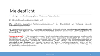 Meldepflicht
• Erbringer von öffentlich zugänglichen Telekommunikationsdiensten
§ 3 TKG: „Im Sinne dieses Gesetzes ist oder sind
17a. „öffentlich zugängliche Telekommunikationsdienste“ der Öffentlichkeit zur Verfügung stehende
Telekommunikationsdienste;
24. "Telekommunikationsdienste" in der Regel gegen Entgelt erbrachte Dienste, die ganz oder überwiegend in der
Übertragung von Signalen über Telekommunikationsnetze bestehen, einschließlich Übertragungsdienste in
Rundfunknetzen;
(kennen wir schon) 27. "Telekommunikationsnetz" die Gesamtheit von Übertragungssystemen und gegebenenfalls
Vermittlungs- und Leitwegeinrichtungen sowie anderweitigen Ressourcen, einschließlich der nicht aktiven
Netzbestandteile, die die Übertragung von Signalen über Kabel, Funk, optische und andere elektromagnetische
Einrichtungen ermöglichen, einschließlich Satellitennetzen, festen, leitungs- und paketvermittelten Netzen,
einschließlich des Internets, und mobilen terrestrischen Netzen, Stromleitungssystemen, soweit sie zur
Signalübertragung genutzt werden, Netzen für Hör- und Fernsehfunk sowie Kabelfernsehnetzen, unabhängig von
der Art der übertragenen Information;“
RA SEBASTIAN TELLE 37
 
