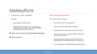 Meldepflicht
• Infrastruktur, Leiter und Wellen
• Reseller
• Keine eigene Infrastruktur
• eingekaufte Leistungen, die an Endkunden
weitergereicht werden (Bsp. Mietleitungen,
Übertragungsdienste, Bitstrom)
 Was ist der Dienst? (Signalübertragung)
 Reichweite?
 OTT oder vernetzte Dienste?
 derzeit sehr umstritten
• Nur echte „harte“ Infrastruktur?
• jede veranlasste Signalübertragung?
• Qualifizierte Veranlassung und Zurechnung?
• Trennung zwischen Inhalten (TMG, UWG) und
Infrastruktur (TKG)?
• Marktbezogene Wertung (Tritt OTT-Dienst in
Wettbewerb zu herkömmlichen TK-Diensten)
• Ist das Angebot als Signalübertragung gestaltet?
RA SEBASTIAN TELLE 38
 