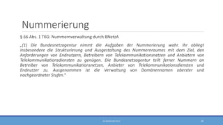 Nummerierung
§ 66 Abs. 1 TKG: Nummernverwaltung durch BNetzA
„(1) Die Bundesnetzagentur nimmt die Aufgaben der Nummerierung wahr. Ihr obliegt
insbesondere die Strukturierung und Ausgestaltung des Nummernraumes mit dem Ziel, den
Anforderungen von Endnutzern, Betreibern von Telekommunikationsnetzen und Anbietern von
Telekommunikationsdiensten zu genügen. Die Bundesnetzagentur teilt ferner Nummern an
Betreiber von Telekommunikationsnetzen, Anbieter von Telekommunikationsdiensten und
Endnutzer zu. Ausgenommen ist die Verwaltung von Domänennamen oberster und
nachgeordneter Stufen.“
RA SEBASTIAN TELLE 39
 