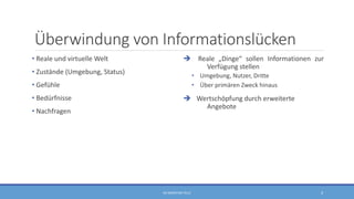 Überwindung von Informationslücken
• Reale und virtuelle Welt
• Zustände (Umgebung, Status)
• Gefühle
• Bedürfnisse
• Nachfragen
 Reale „Dinge“ sollen Informationen zur
Verfügung stellen
• Umgebung, Nutzer, Dritte
• Über primären Zweck hinaus
 Wertschöpfung durch erweiterte
Angebote
RA SEBASTIAN TELLE 4
 