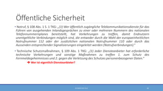 Öffentliche Sicherheit
• Notruf, § 108 Abs. 1 S. 1 TKG: „(1) Wer öffentlich zugängliche Telekommunikationsdienste für das
Führen von ausgehenden Inlandsgesprächen zu einer oder mehreren Nummern des nationalen
Telefonnummernplanes bereitstellt, hat Vorkehrungen zu treffen, damit Endnutzern
unentgeltliche Verbindungen möglich sind, die entweder durch die Wahl der europaeinheitlichen
Notrufnummer 112 oder der zusätzlichen nationalen Notrufnummer 110 oder durch das
Aussenden entsprechender Signalisierungen eingeleitet werden (Notrufverbindungen).“
• Technische Schutzmaßnahmen, § 109 Abs. 1 TKG: „(1) Jeder Diensteanbieter hat erforderliche
technische Vorkehrungen und sonstige Maßnahmen zu treffen 1. zum Schutz des
Fernmeldegeheimnisses und 2. gegen die Verletzung des Schutzes personenbezogener Daten.“
 Wer ist eigentlich Diensteanbieter?
RA SEBASTIAN TELLE 42
 