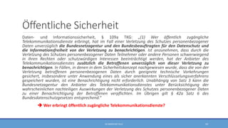 Öffentliche Sicherheit
Daten- und Informationssicherheit, § 109a TKG: „(1) Wer öffentlich zugängliche
Telekommunikationsdienste erbringt, hat im Fall einer Verletzung des Schutzes personenbezogener
Daten unverzüglich die Bundesnetzagentur und den Bundesbeauftragten für den Datenschutz und
die Informationsfreiheit von der Verletzung zu benachrichtigen. Ist anzunehmen, dass durch die
Verletzung des Schutzes personenbezogener Daten Teilnehmer oder andere Personen schwerwiegend
in ihren Rechten oder schutzwürdigen Interessen beeinträchtigt werden, hat der Anbieter des
Telekommunikationsdienstes zusätzlich die Betroffenen unverzüglich von dieser Verletzung zu
benachrichtigen. In Fällen, in denen in dem Sicherheitskonzept nachgewiesen wurde, dass die von der
Verletzung betroffenen personenbezogenen Daten durch geeignete technische Vorkehrungen
gesichert, insbesondere unter Anwendung eines als sicher anerkannten Verschlüsselungsverfahrens
gespeichert wurden, ist eine Benachrichtigung nicht erforderlich. Unabhängig von Satz 3 kann die
Bundesnetzagentur den Anbieter des Telekommunikationsdienstes unter Berücksichtigung der
wahrscheinlichen nachteiligen Auswirkungen der Verletzung des Schutzes personenbezogener Daten
zu einer Benachrichtigung der Betroffenen verpflichten. Im Übrigen gilt § 42a Satz 6 des
Bundesdatenschutzgesetzes entsprechend.“
 Wer erbringt öffentlich zugängliche Telekommunikationsdienste?
RA SEBASTIAN TELLE 43
 