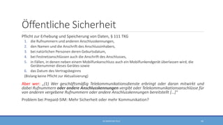 Öffentliche Sicherheit
Pflicht zur Erhebung und Speicherung von Daten, § 111 TKG
1. die Rufnummern und anderen Anschlusskennungen,
2. den Namen und die Anschrift des Anschlussinhabers,
3. bei natürlichen Personen deren Geburtsdatum,
4. bei Festnetzanschlüssen auch die Anschrift des Anschlusses,
5. in Fällen, in denen neben einem Mobilfunkanschluss auch ein Mobilfunkendgerät überlassen wird, die
Gerätenummer dieses Gerätes sowie
6. das Datum des Vertragsbeginns
(Bislang keine Pflicht zur Aktualisierung)
Aber wer: „(1) Wer geschäftsmäßig Telekommunikationsdienste erbringt oder daran mitwirkt und
dabei Rufnummern oder andere Anschlusskennungen vergibt oder Telekommunikationsanschlüsse für
von anderen vergebene Rufnummern oder andere Anschlusskennungen bereitstellt […]“
Problem bei Prepaid-SIM: Mehr Sicherheit oder mehr Kommunikation?
RA SEBASTIAN TELLE 44
 