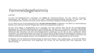 Fernmeldegeheimnis
§ 88 TKG:
(1) Dem Fernmeldegeheimnis unterliegen der Inhalt der Telekommunikation und ihre näheren Umstände,
insbesondere die Tatsache, ob jemand an einem Telekommunikationsvorgang beteiligt ist oder war. Das
Fernmeldegeheimnis erstreckt sich auch auf die näheren Umstände erfolgloser Verbindungsversuche.
(2) Zur Wahrung des Fernmeldegeheimnisses ist jeder Diensteanbieter verpflichtet. Die Pflicht zur Geheimhaltung
besteht auch nach dem Ende der Tätigkeit fort, durch die sie begründet worden ist.
(3) Den nach Absatz 2 Verpflichteten ist es untersagt, sich oder anderen über das für die geschäftsmäßige
Erbringung der Telekommunikationsdienste einschließlich des Schutzes ihrer technischen Systeme erforderliche
Maß hinaus Kenntnis vom Inhalt oder den näheren Umständen der Telekommunikation zu verschaffen. Sie dürfen
Kenntnisse über Tatsachen, die dem Fernmeldegeheimnis unterliegen, nur für den in Satz 1 genannten Zweck
verwenden. Eine Verwendung dieser Kenntnisse für andere Zwecke, insbesondere die Weitergabe an andere, ist nur
zulässig, soweit dieses Gesetz oder eine andere gesetzliche Vorschrift dies vorsieht und sich dabei ausdrücklich auf
Telekommunikationsvorgänge bezieht. Die Anzeigepflicht nach § 138 des Strafgesetzbuches hat Vorrang.
(4) Befindet sich die Telekommunikationsanlage an Bord eines Wasser- oder Luftfahrzeugs, so besteht die Pflicht
zur Wahrung des Geheimnisses nicht gegenüber der Person, die das Fahrzeug führt oder gegenüber ihrer
Stellvertretung.
RA SEBASTIAN TELLE 46
 