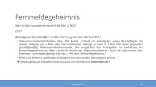 Fernmeldegeheimnis
Wer ist Diensteanbieter nach § 88 Abs. 2 TKG?
OTT?
Arbeitgeber bei erlaubter privater Nutzung des dienstlichen PCs?
• Datenschutzaufsichtsbehörden (Bsp. Bfdi Bund): „Erlaubt ein Arbeitgeber seinen Beschäftigten die
private Nutzung von E-Mail oder Internetdiensten, erbringt er nach § 3 Nr.6 TKG ihnen gegenüber
geschäftsmäßig Telekommunikationsdienste. Das verpflichtet den Arbeitgeber zur Einhaltung des
Fernmeldegeheimnisses, denn sämtliche Inhalte der Telekommunikation - auch die Information über
Beteiligte - unterliegen gemäß § 88 Abs.1 TKG dem Fernmeldegeheimnis.“
• Wird stark kritisiert, zuständige Arbeitsgerichte entscheiden überwiegend anders
 Übertragung auf erlaubte private Nutzung von dienstlichen Smart Devices?
RA SEBASTIAN TELLE 47
 