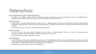 Datenschutz
•Personenbezogene Daten (sektorspezifisch)
• § 1 Abs. 3 S. 1 BDSG: „Soweit andere Rechtsvorschriften des Bundes auf personenbezogene Daten einschließlich deren
Veröffentlichung anzuwenden sind, gehen sie den Vorschriften dieses Gesetzes vor.“
•Bestandsdaten
• § 3 Nr. 3 TKG: „Im Sinne dieses Gesetzes ist oder sind […] 3. "Bestandsdaten" Daten eines Teilnehmers, die für die Begründung,
inhaltliche Ausgestaltung, Änderung oder Beendigung eines Vertragsverhältnisses über Telekommunikationsdienste erhoben
werden;“
• Erheben/Verwenden, soweit zur Vertragserfüllung erforderlich
•Verkehrsdaten
• § 3 Nr. 30 TKG: „Im Sinne dieses Gesetzes ist oder sind […] "Verkehrsdaten" Daten, die bei der Erbringung eines
Telekommunikationsdienstes erhoben, verarbeitet oder genutzt werden;“
• Enge Zweckbindung (Bsp. Entgeltabrechnung)
•Standortdaten
• § 3 Nr.19 TKG: „Im Sinne dieses Gesetzes ist oder sind […] "Standortdaten" Daten, die in einem Telekommunikationsnetz oder
von einem Telekommunikationsdienst erhoben oder verwendet werden und die den Standort des Endgeräts eines Endnutzers
eines öffentlich zugänglichen Telekommunikationsdienstes angeben;“
• Zusatzdienste, wenn anonymisiert oder Einwilligung
RA SEBASTIAN TELLE 48
 