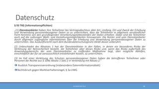 Datenschutz
§ 93 TKG (Informationspflichten)
„(1) Diensteanbieter haben ihre Teilnehmer bei Vertragsabschluss über Art, Umfang, Ort und Zweck der Erhebung
und Verwendung personenbezogener Daten so zu unterrichten, dass die Teilnehmer in allgemein verständlicher
Form Kenntnis von den grundlegenden Verarbeitungstatbeständen der Daten erhalten. Dabei sind die Teilnehmer
auch auf die zulässigen Wahl- und Gestaltungsmöglichkeiten hinzuweisen. Die Nutzer sind vom Diensteanbieter
durch allgemein zugängliche Informationen über die Erhebung und Verwendung personenbezogener Daten zu
unterrichten. Das Auskunftsrecht nach dem Bundesdatenschutzgesetz bleibt davon unberührt.
(2) Unbeschadet des Absatzes 1 hat der Diensteanbieter in den Fällen, in denen ein besonderes Risiko der
Verletzung der Netzsicherheit besteht, die Teilnehmer über dieses Risiko und, wenn das Risiko außerhalb des
Anwendungsbereichs der vom Diensteanbieter zu treffenden Maßnahme liegt, über mögliche Abhilfen,
einschließlich der für sie voraussichtlich entstehenden Kosten, zu unterrichten.
(3) Im Fall einer Verletzung des Schutzes personenbezogener Daten haben die betroffenen Teilnehmer oder
Personen die Rechte aus § 109a Absatz 1 Satz 2 in Verbindung mit Absatz 2.“
 Ausblick Transparenzverordnung (insbesondere Dateninformationsblatt)
Rechtsbruch gegen Marktverhaltensregel, § 3a UWG
RA SEBASTIAN TELLE 49
 