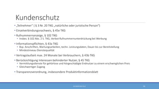 Kundenschutz
• „Teilnehmer“ ( § 3 Nr. 20 TKG „natürliche oder juristische Person“)
• Einzelverbindungsnachweis, § 45e TKG
• Rufnummernanzeige, § 102 TKG
• Insbes. § 102 Abs. 2 S. TKG, Verbot Rufnummernunterdrückung bei Werbung
• Informationspflichten, § 43a TKG
• Bsp. Anschriften, Wartungsarbeiten, techn. Leistungsdaten, Dauer bis zur Bereitstellung
• Mindestniveau Dienstequalität
• Vertragslaufzeit max. 24 Monate bei Verbrauchern, § 43b TKG
• Berücksichtigung Interessen behinderter Nutzer, § 45 TKG
• Vermittlungsdienste für gehörlose und hörgeschädigte Endnutzer zu einem erschwinglichen Preis
• Gleichwertiger Zugang
• Transparenzverordnung, insbesondere Produktinformationsblatt
RA SEBASTIAN TELLE 50
 