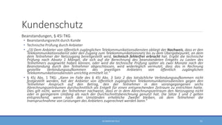 Kundenschutz
Beanstandungen, § 45i TKG
• Beanstandungsrecht durch Kunde
• Technische Prüfung durch Anbieter
• „(3) Dem Anbieter von öffentlich zugänglichen Telekommunikationsdiensten obliegt der Nachweis, dass er den
Telekommunikationsdienst oder den Zugang zum Telekommunikationsnetz bis zu dem Übergabepunkt, an dem
dem Teilnehmer der Netzzugang bereitgestellt wird, technisch fehlerfrei erbracht hat. Ergibt die technische
Prüfung nach Absatz 1 Mängel, die sich auf die Berechnung des beanstandeten Entgelts zu Lasten des
Teilnehmers ausgewirkt haben können, oder wird die technische Prüfung später als zwei Monate nach der
Beanstandung durch den Teilnehmer abgeschlossen, wird widerleglich vermutet, dass das in Rechnung
gestellte Verbindungsaufkommen des jeweiligen Anbieters von öffentlich zugänglichen
Telekommunikationsdiensten unrichtig ermittelt ist.“
• § 45j Abs. 1 TKG: „Kann im Falle des § 45i Abs. 3 Satz 2 das tatsächliche Verbindungsaufkommen nicht
festgestellt werden, hat der Anbieter von öffentlich zugänglichen Telekommunikationsdiensten gegen den
Teilnehmer Anspruch auf den Betrag, den der Teilnehmer in den vorangegangenen sechs
Abrechnungszeiträumen durchschnittlich als Entgelt für einen entsprechenden Zeitraum zu entrichten hatte.
Dies gilt nicht, wenn der Teilnehmer nachweist, dass er in dem Abrechnungszeitraum den Netzzugang nicht
oder in geringerem Umfang als nach der Durchschnittsberechnung genutzt hat. Die Sätze 1 und 2 gelten
entsprechend, wenn nach den Umständen erhebliche Zweifel bleiben, ob dem Teilnehmer die
Inanspruchnahme von Leistungen des Anbieters zugerechnet werden kann.“
RA SEBASTIAN TELLE 51
 