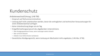 Kundenschutz
Anbieterwechsel/Umzug, § 46 TKG
• Anspruch auf Rufnummernmitnahme
• Leistung darf nicht unterbrochen werden, bevor die vertraglichen und technischen Voraussetzungen für
einen Anbieterwechsel vorliegen
• Keine Unterbrechung länger als ein Tag
• Entgeltfortzahlungsanspruch des abgebenden Unternehmens
• Über Kündigungszeitraum hinaus, wenn Leistungen weiter erbracht
• Aber auf 50 % reduziert
• Anbieter muss höhere Kosten nachweisen
• Gesetzliches Kündigungsrecht, wenn Leistung am Wechselort nicht angeboten, § 46 Abs. 8 TKG
RA SEBASTIAN TELLE 52
 