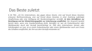 Das Beste zuletzt
§ 44 TKG: „(1) Ein Unternehmen, das gegen dieses Gesetz, eine auf Grund dieses Gesetzes
erlassene Rechtsverordnung, eine auf Grund dieses Gesetzes in einer Zuteilung auferlegte
Verpflichtung oder eine Verfügung der Bundesnetzagentur verstößt, ist dem Betroffenen zur
Beseitigung und bei Wiederholungsgefahr zur Unterlassung verpflichtet. Der Anspruch besteht
bereits dann, wenn eine Zuwiderhandlung droht. Betroffen ist, wer als Endverbraucher oder
Wettbewerber durch den Verstoß beeinträchtigt ist. Fällt dem Unternehmen Vorsatz oder
Fahrlässigkeit zur Last, ist es einem Endverbraucher oder einem Wettbewerber auch zum Ersatz
des Schadens verpflichtet, der ihm aus dem Verstoß entstanden ist.“
RA SEBASTIAN TELLE 53
 