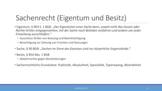 Sachenrecht (Eigentum und Besitz)
• Eigentum, § 903 S. 1 BGB: „Der Eigentümer einer Sache kann, soweit nicht das Gesetz oder
Rechte Dritter entgegenstehen, mit der Sache nach Belieben verfahren und andere von jeder
Einwirkung ausschließen.“
• Ausschluss Dritter von Nutzung und Beeinträchtigung
• Berechtigung zur Ziehung von Früchten und Nutzungen
• Sache, § 90 BGB: „Sachen im Sinne des Gesetzes sind nur körperliche Gegenstände.“
• Besitz, § 854 Abs. 1 BGB
• Abwehrrechte gegen Besitzstörungen
• Sachenrechtliche Grundsätze: Publizität, Absolutheit, Spezialität, Typenzwang, Abstraktheit
RA SEBASTIAN TELLE 8
 