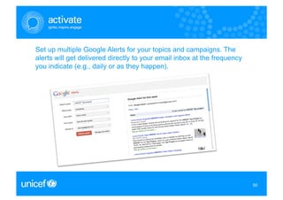 Set up multiple Google Alerts for your topics and campaigns. The
alerts will get delivered directly to your email inbox at the frequency
you indicate (e.g., daily or as they happen).




                                                                          50
                                                                          50
 
