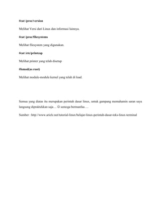 #cat /proc/version
Melihat Versi dari Linux dan informasi lainnya.
#cat /proc/filesystems
Melihat filesystem yang digunakan.
#cat /etc/printcap
Melihat printer yang telah disetup
#lsmod(as root)
Melihat module-module kernel yang telah di load.
Semua yang diatas itu merupakan perintah dasar linux, untuk gampang memahamin saran saya
langsung dipraktekkan saja…  semoga bermanfaa….
Sumber : http://www.arielz.net/tutorial-linux/belajar-linux-perintah-dasar-teks-linux-terminal
 