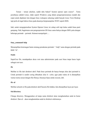 Teman – teman sekalian, sudah tahu bukan? System operasi open source? . Tentu
jawabanya adalah Linux, tidak seperti Windows yang dalam pengeroperasiannya mudah dan
cepat untuk dipahami lain dengan linux walaupun sekarang sudah banyak Linux Versi Desktop
tapi perlu di ingat bahwa linux pada dasarnya berpenampilan TEXT seperti DOS.
Jadi, untuk mengoperasikan System Operasi Linux ini cukup sulit tapi kalau sudah biasa pasti
gampang. Nah, bagaimana cara pengeoperasian OS linux sama halnya dengan DOS yaitu dengan
beberapa perintah – perintah. Selamat mempelajari….
#any_command–help
Menampilkan keterangan bantu tentang pemakaian perintah. “–help” sama dengan perintah pada
DOS “/h”.
#sudo
SuperUser Do, mendapatkan akses root atau administrator pada user biasa tanpa harus login
sebagai root user.
#ls
Melihat isi file dari direktori aktif. Pada linux perintah dir hanya berupa alias dari perintah ls.
Untuk perintah ls sendiri sering dibuatkan alias ls –color, agar pada waktu di ls ditampilkan
warna-warna sesuai dengan file-filenya, biasanya hijau untuk execute, dsb.
#ls -al
Melihat seluruh isi file pada direktori aktif beserta file hidden, lalu ditampilkan layar per layar.
#cd directory
Change directory. Menggunakan cd tanpa nama direktori akan menghantarkan anda ke home
direktori. Dan cd – akan menghantarkan anda ke direktori sebelumnya.
 