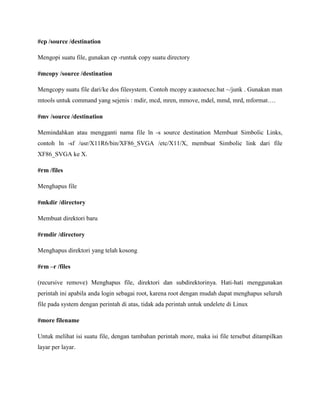 #cp /source /destination
Mengopi suatu file, gunakan cp -runtuk copy suatu directory
#mcopy /source /destination
Mengcopy suatu file dari/ke dos filesystem. Contoh mcopy a:autoexec.bat ~/junk . Gunakan man
mtools untuk command yang sejenis : mdir, mcd, mren, mmove, mdel, mmd, mrd, mformat….
#mv /source /destination
Memindahkan atau mengganti nama file ln -s source destination Membuat Simbolic Links,
contoh ln -sf /usr/X11R6/bin/XF86_SVGA /etc/X11/X, membuat Simbolic link dari file
XF86_SVGA ke X.
#rm /files
Menghapus file
#mkdir /directory
Membuat direktori baru
#rmdir /directory
Menghapus direktori yang telah kosong
#rm –r /files
(recursive remove) Menghapus file, direktori dan subdirektorinya. Hati-hati menggunakan
perintah ini apabila anda login sebagai root, karena root dengan mudah dapat menghapus seluruh
file pada system dengan perintah di atas, tidak ada perintah untuk undelete di Linux
#more filename
Untuk melihat isi suatu file, dengan tambahan perintah more, maka isi file tersebut ditampilkan
layar per layar.
 