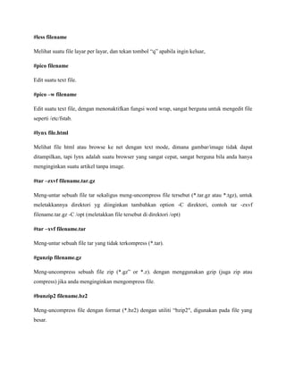 #less filename
Melihat suatu file layar per layar, dan tekan tombol “q” apabila ingin keluar,
#pico filename
Edit suatu text file.
#pico –w filename
Edit suatu text file, dengan menonaktifkan fungsi word wrap, sangat berguna untuk mengedit file
seperti /etc/fstab.
#lynx file.html
Melihat file html atau browse ke net dengan text mode, dimana gambar/image tidak dapat
ditampilkan, tapi lynx adalah suatu browser yang sangat cepat, sangat berguna bila anda hanya
menginginkan suatu artikel tanpa image.
#tar –zxvf filename.tar.gz
Meng-untar sebuah file tar sekaligus meng-uncompress file tersebut (*.tar.gz atau *.tgz), untuk
meletakkannya direktori yg diinginkan tambahkan option -C direktori, contoh tar -zxvf
filename.tar.gz -C /opt (meletakkan file tersebut di direktori /opt)
#tar –xvf filename.tar
Meng-untar sebuah file tar yang tidak terkompress (*.tar).
#gunzip filename.gz
Meng-uncompress sebuah file zip (*.gz” or *.z). dengan menggunakan gzip (juga zip atau
compress) jika anda menginginkan mengompress file.
#bunzip2 filename.bz2
Meng-uncompress file dengan format (*.bz2) dengan utiliti “bzip2″, digunakan pada file yang
besar.
 