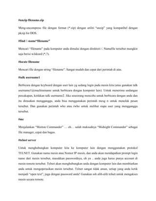 #unzip filename.zip
Meng-uncompress file dengan format (*.zip) dengan utiliti “unzip” yang kompatibel dengan
pkzip for DOS.
#find / -name―filename‖
Mencari “filename” pada komputer anda dimulai dengan direktori /. Namafile tersebut mungkin
saja berisi wildcard (*,?).
#locate filename
Mencari file dengan string “filename”. Sangat mudah dan cepat dari perintah di atas.
#talk username1
Berbicara dengan keyboard dengan user lain yg sedang login pada mesin kita (atau gunakan talk
username1@machinename untuk berbicara dengan komputer lain). Untuk menerima undangan
percakapan, ketikkan talk username2. Jika seseorang mencoba untuk berbicara dengan anda dan
itu dirasakan mengganggu, anda bisa menggunakan perintah mesg n untuk menolak pesan
tersebut. Dan gunakan perintah who atau rwho untuk melihat siapa user yang mengganggu
tersebut.
#mc
Menjalankan “Morton Commander” … eh… salah maksudnya “Midnight Commander” sebagai
file manager, cepat dan bagus.
#telnet server
Untuk menghubungkan komputer kita ke komputer lain dengan menggunakan protokol
TELNET. Gunakan nama mesin atau Nomor IP mesin, dan anda akan mendapatkan prompt login
name dari mesin tersebut, masukkan passwordnya, oh ya .. anda juga harus punya account di
mesin remote tersebut. Telnet akan menghubungkan anda dengan komputer lain dan membiarkan
anda untuk mengoperasikan mesin tersebut. Telnet sangat tidak aman, setiap yang anda ketik
menjadi “open text”, juga dengan password anda! Gunakan ssh alih-alih telnet untuk mengakses
mesin secara remote.
 