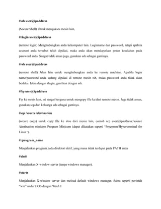 #ssh user@ipaddress
(Secure Shell) Untuk mengakses mesin lain,
#rlogin user@ipaddress
(remote login) Menghubungkan anda kekomputer lain. Loginname dan password, tetapi apabila
account anda tersebut telah dipakai, maka anda akan mendapatkan pesan kesalahan pada
password anda. Sangat tidak aman juga, gunakan ssh sebagai gantinya.
#rsh user@ipaddress
(remote shell) Jalan lain untuk menghubungkan anda ke remote machine. Apabila login
name/password anda sedang dipakai di remote mesin tsb, maka password anda tidak akan
berlaku. Idem dengan rlogin, gantikan dengan ssh.
#ftp user@ipaddress
Ftp ke mesin lain, ini sangat berguna untuk mengopy file ke/dari remote mesin. Juga tidak aman,
gunakan scp dari keluarga ssh sebagai gantinya.
#scp /source /destination
(secure copy) untuk copy file ke atau dari mesin lain, contoh scp user@ipaddress:/source
/destination minicom Program Minicom (dapat dikatakan seperti “Procomm/Hyperterminal for
Linux”).
#./program_name
Menjalankan program pada direktori aktif, yang mana tidak terdapat pada PATH anda
#xinit
Menjalankan X-window server (tanpa windows manager).
#startx
Menjalankan X-window server dan meload default windows manager. Sama seperti perintah
“win” under DOS dengan Win3.1
 
