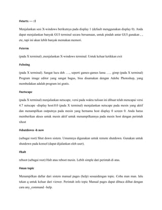 #startx — :1
Menjalankan sesi X-windows berikutnya pada display 1 (default menggunakan display 0). Anda
dapat menjalankan banyak GUI terminal secara bersamaan, untuk pindah antar GUI gunakan , ,
etc, tapi ini akan lebih banyak memakan memori.
#xterm
(pada X terminal) ,menjalankan X-windows terminal. Untuk keluar ketikkan exit
#xboing
(pada X terminal). Sangat lucu deh …., seperti games-games lama ….. gimp (pada X terminal)
Program image editor yang sangat bagus, bisa disamakan dengan Adobe Photoshop, yang
membedakan adalah program ini gratis.
#netscape
(pada X terminal) menjalankan netscape, versi pada waktu tulisan ini dibuat telah mencapai versi
4.7 netscape -display host:0.0 (pada X terminal) menjalankan netscape pada mesin yang aktif
dan menampilkan outputnya pada mesin yang bernama host display 0 screen 0. Anda harus
memberikan akses untuk mesin aktif untuk menampilkannya pada mesin host dengan perintah
xhost
#shutdown -h now
(sebagai root) Shut down sistem. Umumnya digunakan untuk remote shutdown. Gunakan untuk
shutdown pada konsol (dapat dijalankan oleh user).
#halt
reboot (sebagai root) Halt atau reboot mesin. Lebih simple dari perintah di atas.
#man topic
Menampilkan daftar dari sistem manual pages (help) sesuaidengan topic. Coba man man. lalu
tekan q untuk keluar dari viewer. Perintah info topic Manual pages dapat dibaca dilhat dengan
cara any_command –help.
 