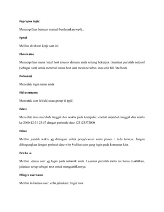 #apropos topic
Menampilkan bantuan manual berdasarkan topik..
#pwd
Melihat direktori kerja saat ini
#hostname
Menampilkan nama local host (mesin dimana anda sedang bekerja). Gunakan perintah netconf
(sebagai root) untuk merubah nama host dari mesin tersebut, atau edit file /etc/hosts
#whoami
Mencetak login name anda
#id username
Mencetak user id (uid) atau group id (gid)
#date
Mencetak atau merubah tanggal dan waktu pada komputer, contoh merubah tanggal dan waktu
ke 2000-12-31 23:57 dengan perintah: date 123123572000
#time
Melihat jumlah waktu yg ditangani untuk penyelesaian suatu proses + info lainnya. Jangan
dibingungkan dengan perintah date who Melihat user yang login pada komputer kita.
#rwho -a
Melihat semua user yg login pada network anda. Layanan perintah rwho ini harus diaktifkan,
jalankan setup sebagai root untuk mengaktifkannya.
#finger username
Melihat informasi user, coba jalankan; finger root
 
