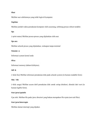#last
Melihat user sebelumnya yang telah login di komputer.
#uptime
Melihat jumlah waktu pemakaian komputer oleh seseorang, terhitung proses reboot terakhir.
#ps
(=print status) Melihat proses-proses yang dijalankan oleh user
#ps aux
Melihat seluruh proses yang dijalankan, walaupun tanpa terminal
#uname -a
Informasi system kernel anda
#free
Informasi memory (dalam kilobytes).
#df -h
(=disk free) Melihat informasi pemakaian disk pada seluruh system (in human-readable form)
#du / -bh
(=disk usage) Melihat secara detil pemakaian disk untuk setiap direktori, dimulai dari root (in
human legible form).
#cat /proc/cpuinfo
Cpu info. Melihat file pada /proc directori yang bukan merupakan file nyata (not real files).
#cat /proc/interrupts
Melihat alamat interrupt yang dipakai.
 