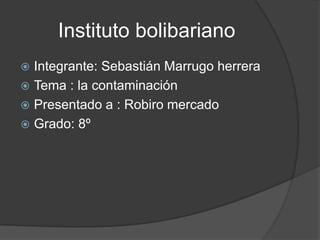 Instituto bolibariano
 Integrante: Sebastián Marrugo herrera
 Tema : la contaminación
 Presentado a : Robiro mercado
 Grado: 8º
 