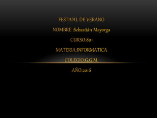 FESTIVAL DE VERANO
NOMBRE :Sebastián Mayorga
CURSO:801
MATERIA:INFORMATICA
COLEGIO:G.G.M.
AÑO:2016
 