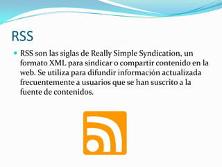RSS
 RSS son las siglas de Really Simple Syndication, un
formato XML para sindicar o compartir contenido en la
web. Se utiliza para difundir información actualizada
frecuentemente a usuarios que se han suscrito a la
fuente de contenidos.
 