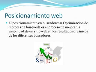 Posicionamiento web
 El posicionamiento en buscadores u Optimización de
motores de búsqueda es el proceso de mejorar la
visibilidad de un sitio web en los resultados orgánicos
de los diferentes buscadores.
 