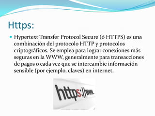 Https:
 Hypertext Transfer Protocol Secure (ó HTTPS) es una
combinación del protocolo HTTP y protocolos
criptográficos. Se emplea para lograr conexiones más
seguras en la WWW, generalmente para transacciones
de pagos o cada vez que se intercambie información
sensible (por ejemplo, claves) en internet.
 
